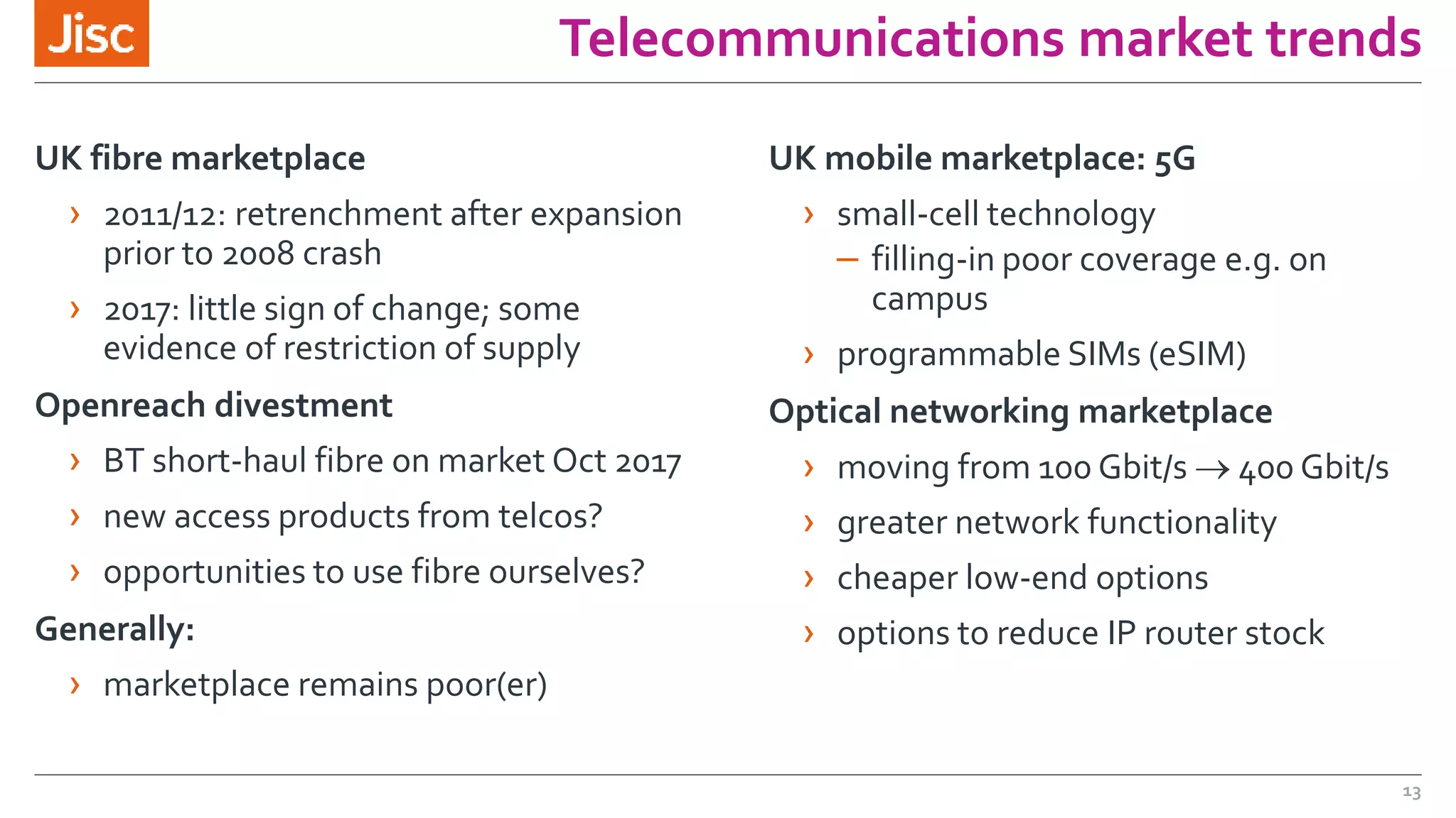 Telecommunications market trends
UK fibre marketplace
› 2011/12: retrenchment after expansion
prior to 2008 crash
› 2017: little sign of change; some
evidence of restriction of supply
Openreach divestment
› BT short-haul fibre on market Oct 2017
› new access products from telcos?
› opportunities to use fibre ourselves?
Generally:
› marketplace remains poor(er)
UK mobile marketplace: 5G
› small-cell technology
– filling-in poor coverage e.g. on
campus
› programmable SIMs (eSIM)
Optical networking marketplace
› moving from 100 Gbit/s  400 Gbit/s
› greater network functionality
› cheaper low-end options
› options to reduce IP router stock
13
 