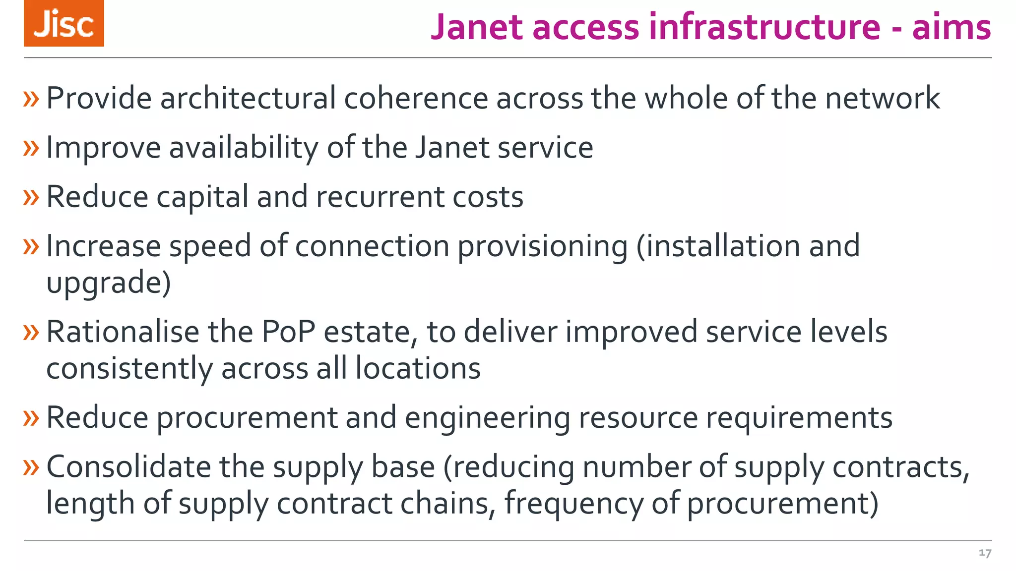 Janet access infrastructure - aims
»Provide architectural coherence across the whole of the network
»Improve availability of the Janet service
»Reduce capital and recurrent costs
»Increase speed of connection provisioning (installation and
upgrade)
»Rationalise the PoP estate, to deliver improved service levels
consistently across all locations
»Reduce procurement and engineering resource requirements
»Consolidate the supply base (reducing number of supply contracts,
length of supply contract chains, frequency of procurement)
17
 