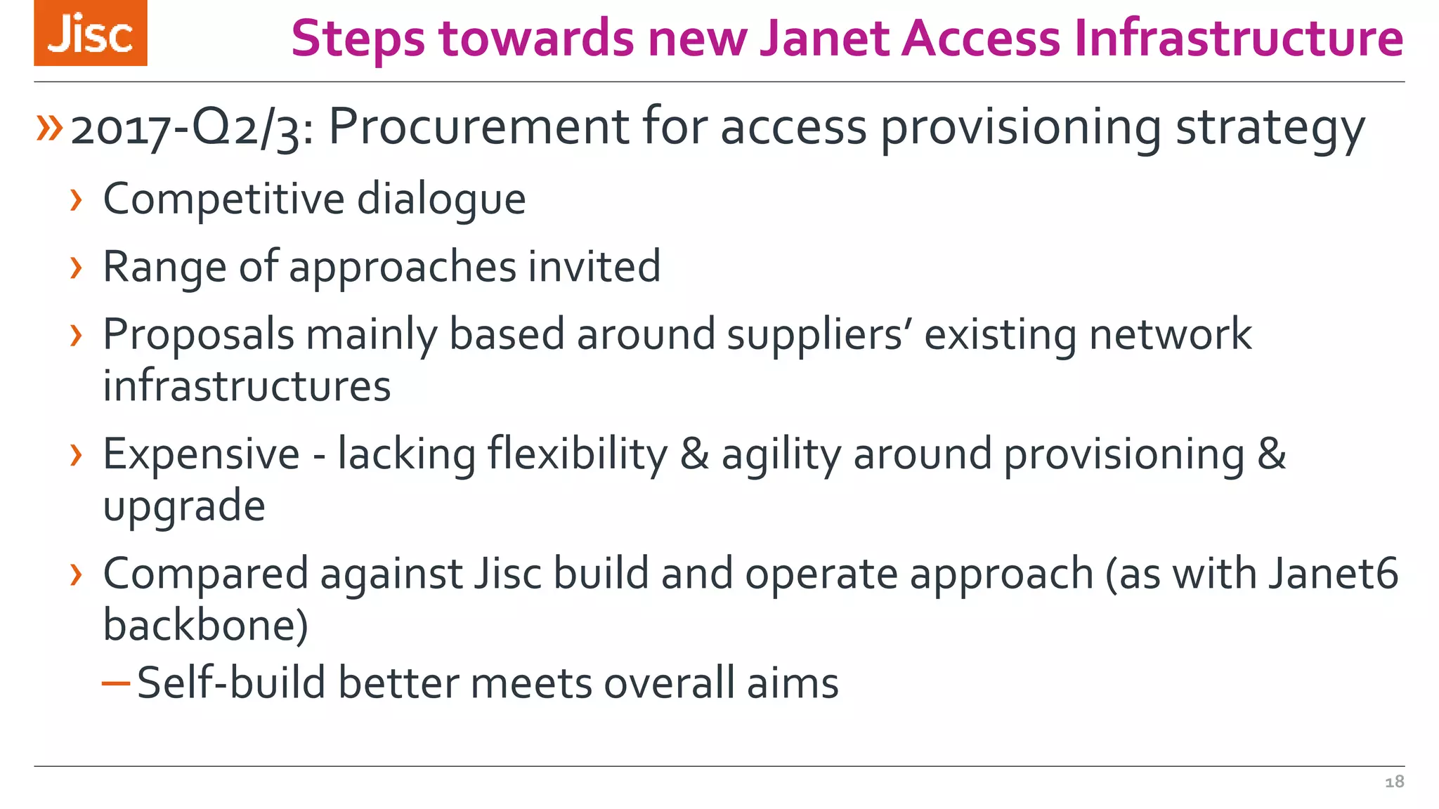 Steps towards new Janet Access Infrastructure
»2017-Q2/3: Procurement for access provisioning strategy
› Competitive dialogue
› Range of approaches invited
› Proposals mainly based around suppliers’ existing network
infrastructures
› Expensive - lacking flexibility & agility around provisioning &
upgrade
› Compared against Jisc build and operate approach (as with Janet6
backbone)
–Self-build better meets overall aims
18
 