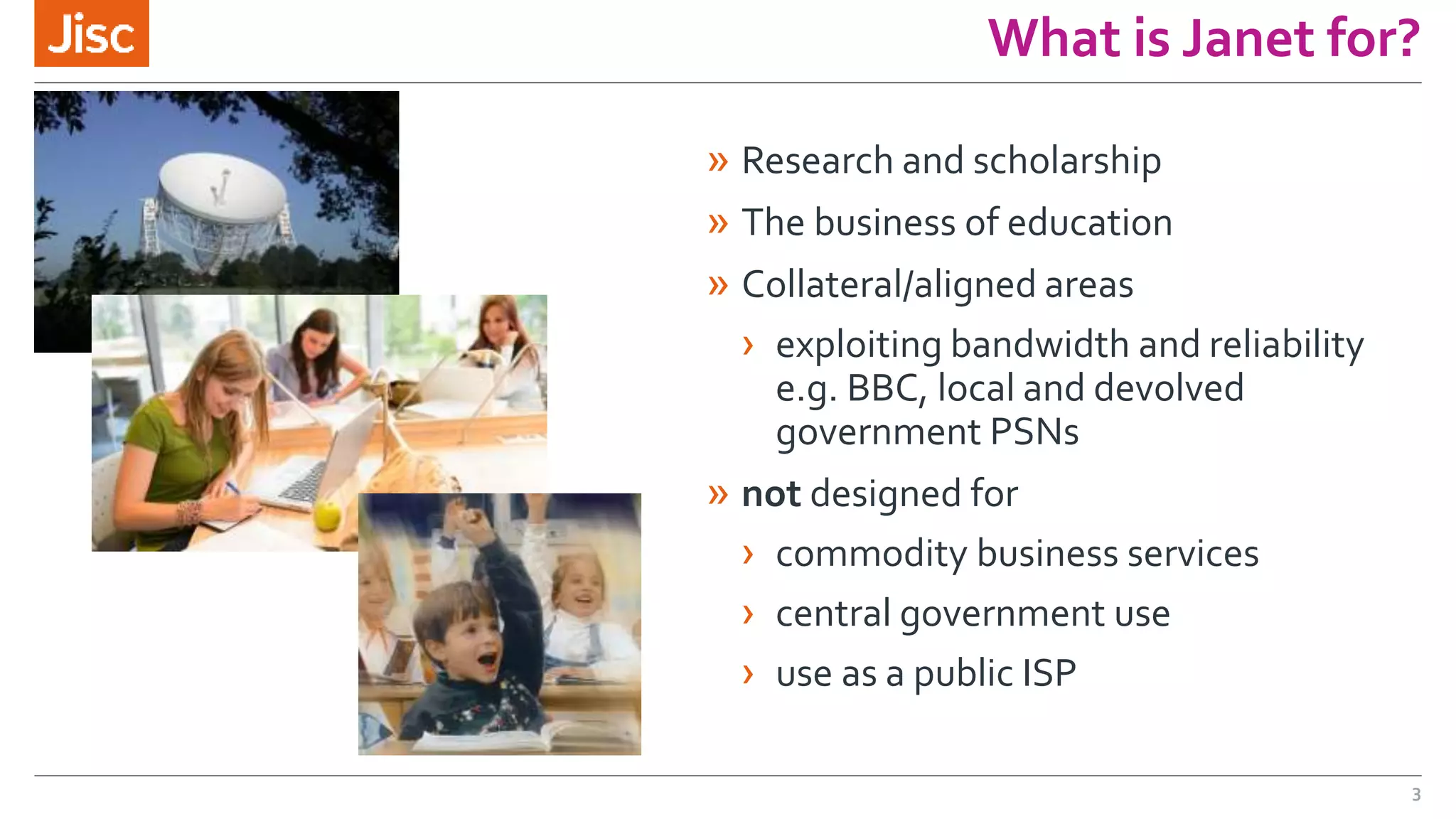 What is Janet for?
» Research and scholarship
» The business of education
» Collateral/aligned areas
› exploiting bandwidth and reliability
e.g. BBC, local and devolved
government PSNs
» not designed for
› commodity business services
› central government use
› use as a public ISP
3
 