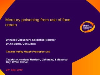 Mercury poisoning from use of face cream Dr Kakoli Choudhury, Specialist Registrar Dr Jill Morris, Consultant Thames Valley Health Protection Unit Thanks to Henrietta Harrison, Unit Head, & Rebecca Gay, CRCE Chilton 24 th  Sept 2010 