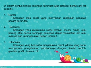 Di dalam bentuk-bentuk kerangka karangan juga terdapat bentuk arti-arti
seperti :
1. Narasi
Karangan atau cerita yang menyajikan rangkaian peristiwa
secara berurutan.
2. Deskripsi
Karangan yang melukiskan suatu tempat, situasi, orang, atau
barang atau benda sehingga pembaca dapat merasakan arti atau
maksud dari karangan atau tulisan tersebut.
3. Eksposisi
Karangan yang berusaha menjelaskan pokok pikiran yang dapat
memperluas pengetahuan pembacanya dengan disertai contoh,
gambar, grafik, ilustrasi, dll.
 