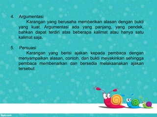 4. Argumentasi
Karangan yang berusaha memberikan alasan dengan bukti
yang kuat. Argumentasi ada yang panjang, yang pendek,
bahkan dapat terdiri atas beberapa kalimat atau hanya satu
kalimat saja.
5. Persuasi
Karangan yang berisi ajakan kepada pembaca dengan
menyampaikan alasan, contoh, dan bukti meyakinkan sehingga
pembaca membenarkan dan bersedia melaksanakan ajakan
tersebut
 