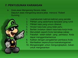 F. PENYUSUNAN KARANGAN
a. Asas-asas Mengarang Secara Jelas
Sepuluh asas mengarang secara jelas menurut Robert
Gunning :
1. Usahakanlah kalimat-kalimat yang pendek
2. Pilihlah yang sederhana daripada yang rumit
3. Pilihlah kata yang umum dikenal
4. Hindari kata-kata yang tidak perlu
5. Berilah tindakan dalam kata-kata kerja Anda
6. Menulislah seperti Anda bercakap-cakap
7. Pakailah istilah-istilah yang pembaca Anda
dapat menggambarkannya
8. Kaitkan dengan pengalaman pembaca Anda
9. Manfaatkan sepenuhnya keanekaragaman
10. Mengaranglah untuk mengungkapkan, bukan
untuk mengesankan
 