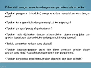 13.Merivisi karangan sementara dengan memperhatikan hal-hal berikut:
Apakah pengantar (introduksi) cukup kuat dan menyatakan tesis dengan
jelas?
Apakah karangan ditulis dengan mengikuti kerangkanya?
Apakah paragraf-paragrafnya bertautan?
Apakah tesis dijabarkan dengan pikiran-pikiran utama yang jelas dan
apakah tiap pikiran utama didukung dengan bukti yang konkret?
Terlalu banyakkah kutipan yang dipakai?
Apakah gagasan-gagasan orang lain diakui demikian dengan sistem
catatan yang jelas? Apakah karangan bersih dari plagiarisme?
Apakah bahasanya sederhana, mudah dipahami dan tidak berbelit?
 