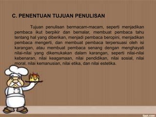C. PENENTUAN TUJUAN PENULISAN
Tujuan penulisan bermacam-macam, seperti menjadikan
pembaca ikut berpikir dan bernalar, membuat pembaca tahu
tentang hal yang diberikan, menjadi pembaca beropini, menjadikan
pembaca mengerti, dan membuat pembaca terpersuasi oleh isi
karangan, atau membuat pembaca senang dengan menghayati
nilai-nilai yang dikemukakan dalam karangan, seperti nilai-nilai
kebenaran, nilai keagamaan, nilai pendidikan, nilai sosial, nilai
moral, nilai kemanusian, nilai etika, dan nilai estetika.
 
