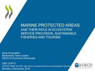 MARINE PROTECTED AREAS
AND THEIR ROLE IN ECOSYSTEM
SERVICE PROVISION, SUSTAINABLE
FISHERIES AND TOURISM
Katia Karousakis
Biodiversity Team Leader
OECD Environment Directorate
CBD COP13
UNCTAD UNEP and CAF side-event on Oceans Economy and Ecosystem Services
Monday 5 December 2016
 