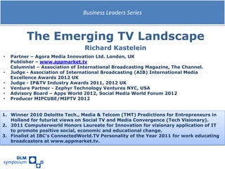 Business Leaders Series



          The Emerging TV Landscape
                                 Richard Kastelein
•   Partner – Agora Media Innovation Ltd. London, UK
    Publisher – www.appmarket.tv
    Columnist – Association of International Broadcasting Magazine, The Channel.
•   Judge - Association of International Broadcasting (AIB) International Media
    Excellence Awards 2012 UK
•   Judge - IP&TV Industry Awards 2011, 2012 UK
•   Venture Partner - Zephyr Technology Ventures NYC, USA
•   Advisory Board – Apps World 2012, Social Media World Forum 2012
•   Producer MIPCUBE/MIPTV 2012


1. Winner 2010 Deloitte Tech., Media & Telcom (TMT) Predictions for Entrepreneurs in
   Holland for futurist views on Social TV and Media Convergence (Tech Visionary).
2. 2011 Computerworld Honors Laureate for Innovation for visionary application of IT
   to promote positive social, economic and educational change.
3. Finalist at IBC's ConnectedWorld.TV Personality of the Year 2011 for work educating
   broadcasters at www.appmarket.tv.
 