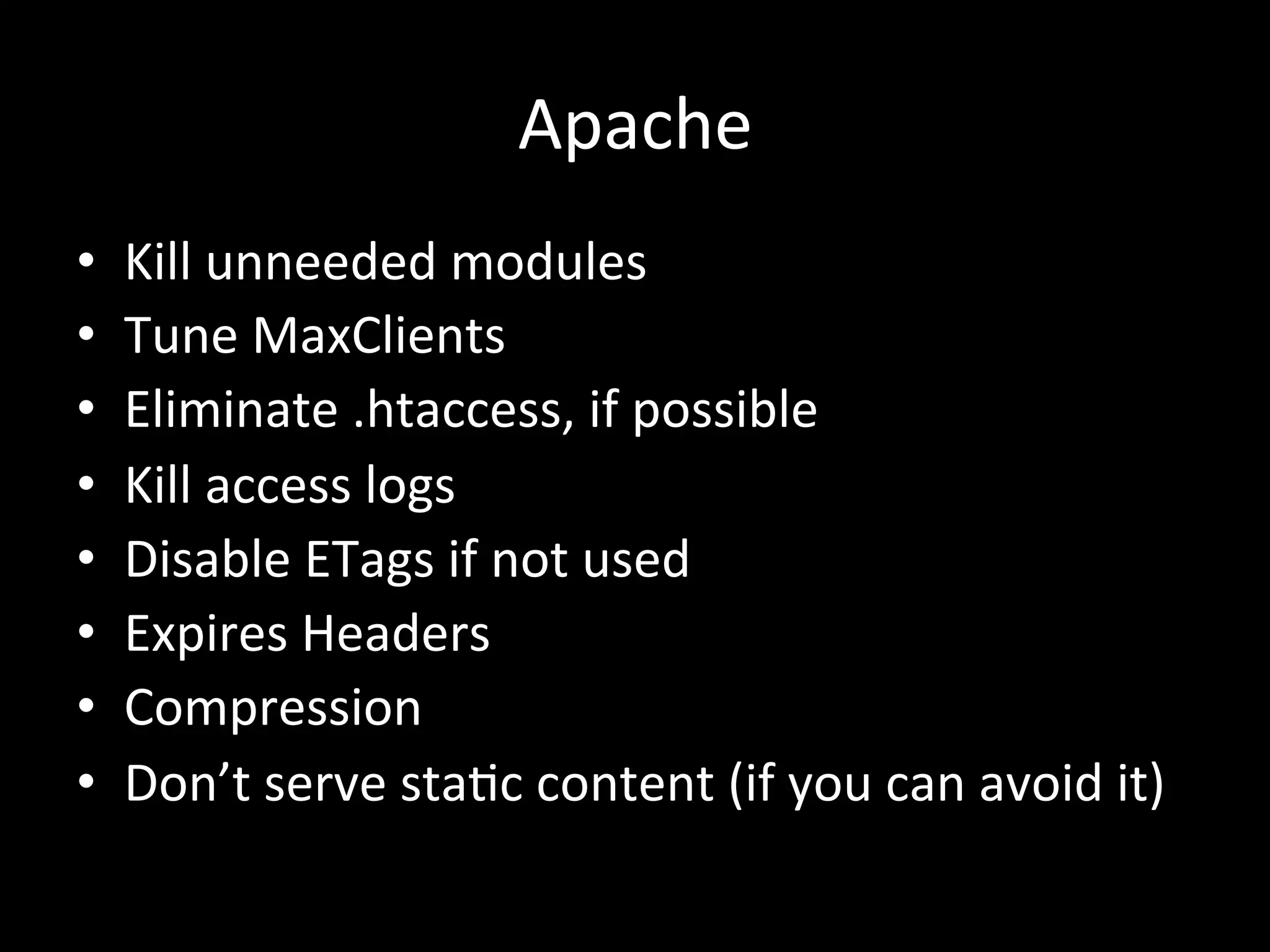 Apache	
  
•    Kill	
  unneeded	
  modules	
  
•    Tune	
  MaxClients	
  
•    Eliminate	
  .htaccess,	
  if	
  possible	
  
•    Kill	
  access	
  logs	
  
•    Disable	
  ETags	
  if	
  not	
  used	
  
•    Expires	
  Headers	
  
•    Compression	
  
•    Don’t	
  serve	
  sta.c	
  content	
  (if	
  you	
  can	
  avoid	
  it)	
  
 