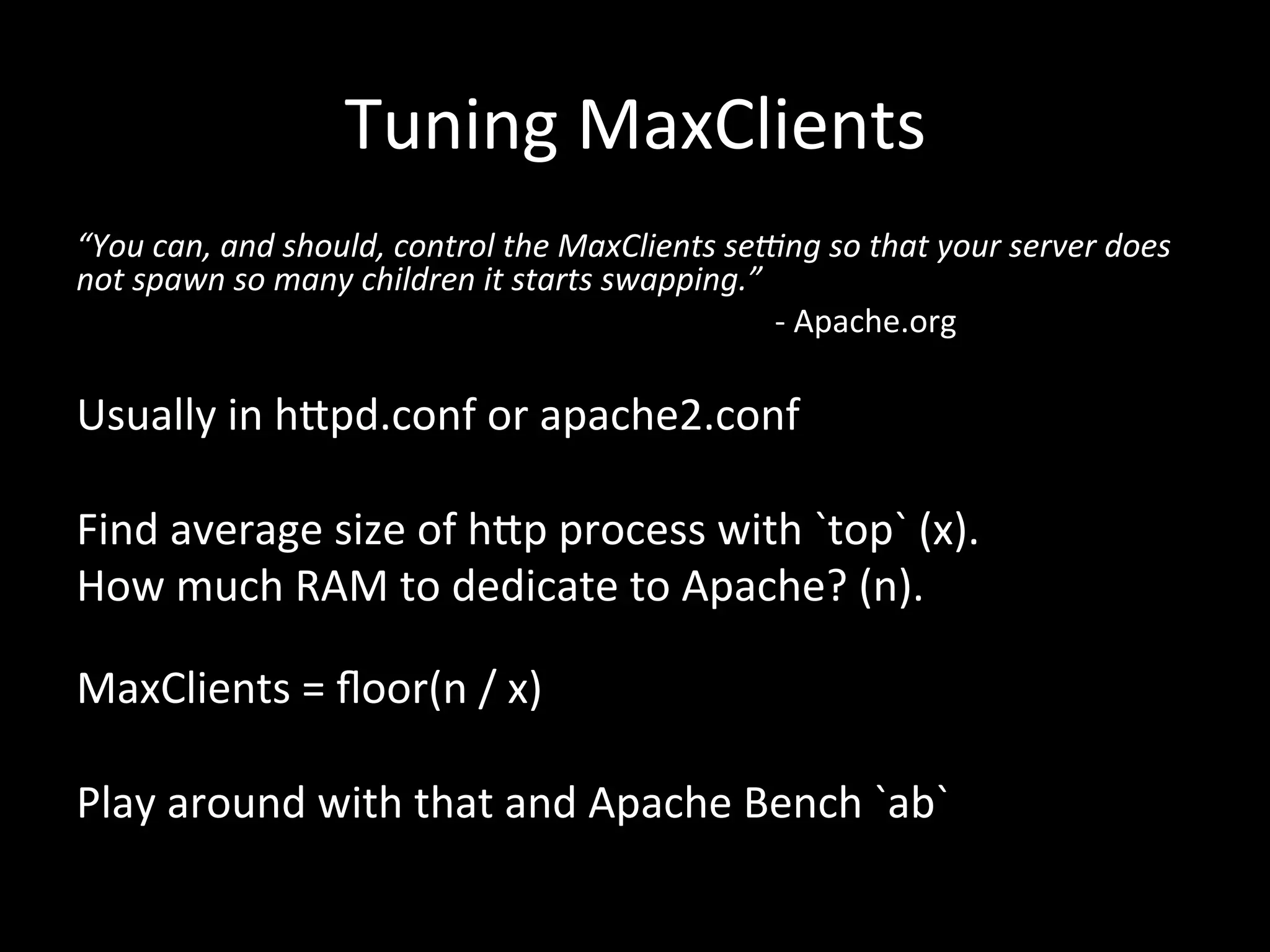 Tuning	
  MaxClients	
  
“You	
  can,	
  and	
  should,	
  control	
  the	
  MaxClients	
  se5ng	
  so	
  that	
  your	
  server	
  does	
  
not	
  spawn	
  so	
  many	
  children	
  it	
  starts	
  swapping.”	
  
       	
   	
    	
     	
     	
   	
         	
   	
     	
   	
   	
  -­‐	
  Apache.org	
  
	
  
Usually	
  in	
  h#pd.conf	
  or	
  apache2.conf	
  
	
  
Find	
  average	
  size	
  of	
  h#p	
  process	
  with	
  `top`	
  (x).	
  
How	
  much	
  RAM	
  to	
  dedicate	
  to	
  Apache?	
  (n).	
  
	
  
MaxClients	
  =	
  ﬂoor(n	
  /	
  x)	
  
	
  
Play	
  around	
  with	
  that	
  and	
  Apache	
  Bench	
  `ab`	
  
 