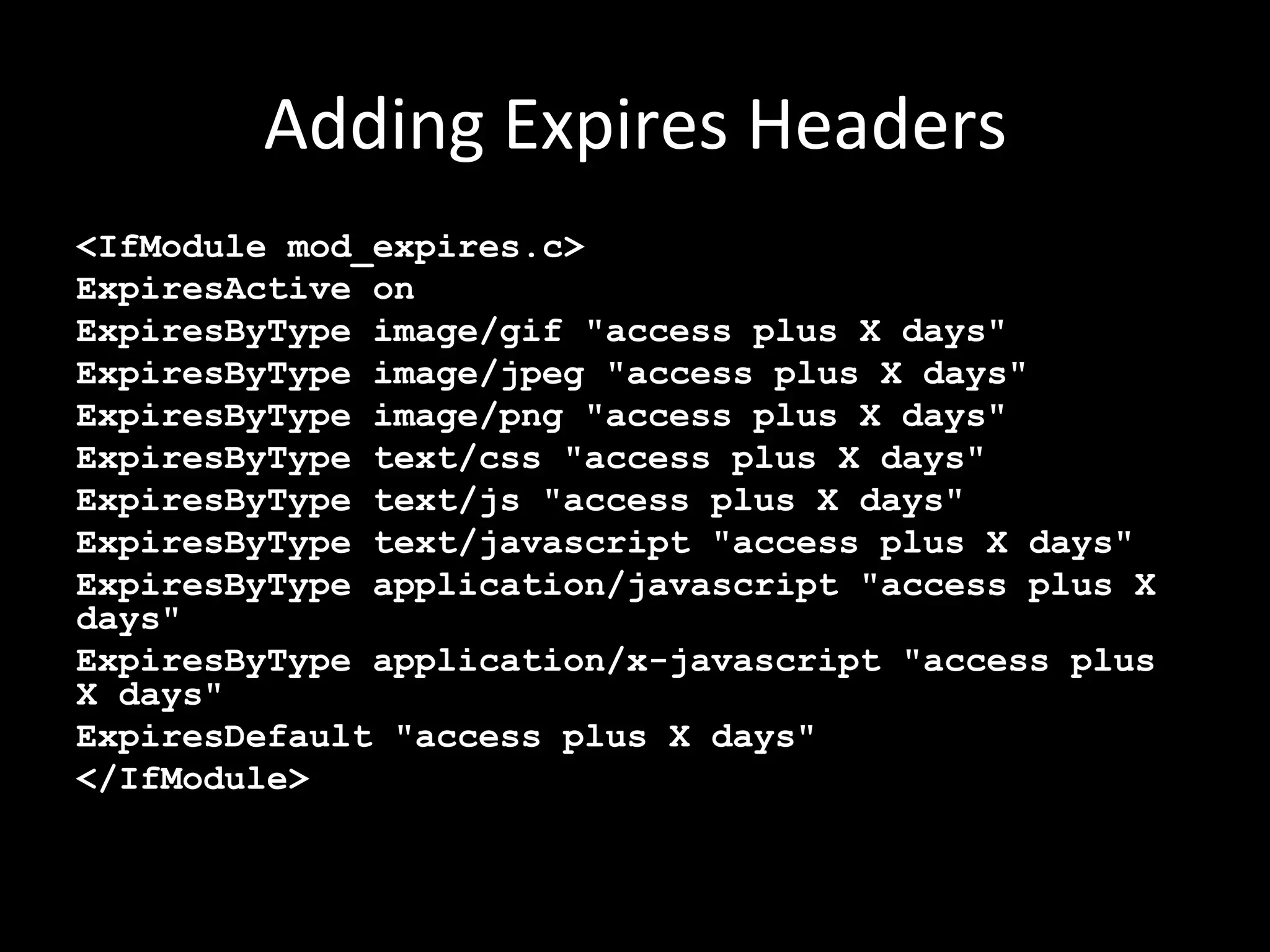Adding	
  Expires	
  Headers	
  
<IfModule mod_expires.c>
ExpiresActive on
ExpiresByType image/gif "access plus X days"
ExpiresByType image/jpeg "access plus X days"
ExpiresByType image/png "access plus X days"
ExpiresByType text/css "access plus X days"
ExpiresByType text/js "access plus X days"
ExpiresByType text/javascript "access plus X days"
ExpiresByType application/javascript "access plus X
days"
ExpiresByType application/x-javascript "access plus
X days"
ExpiresDefault "access plus X days"
</IfModule>
 