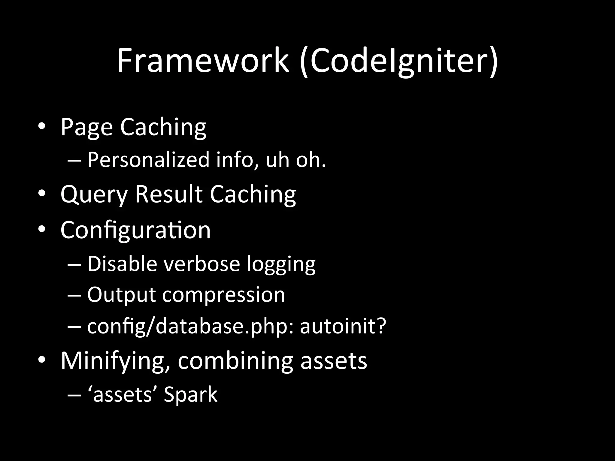 Framework	
  (CodeIgniter)	
  
•  Page	
  Caching	
  
   –  Personalized	
  info,	
  uh	
  oh.	
  
•  Query	
  Result	
  Caching	
  
•  Conﬁgura.on	
  
   –  Disable	
  verbose	
  logging	
  
   –  Output	
  compression	
  
   –  conﬁg/database.php:	
  autoinit?	
  
•  Minifying,	
  combining	
  assets	
  
   –  ‘assets’	
  Spark	
  
 