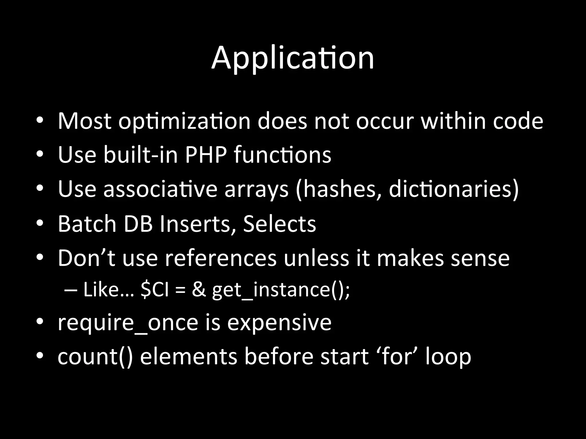 Applica.on	
  
•    Most	
  op.miza.on	
  does	
  not	
  occur	
  within	
  code	
  
•    Use	
  built-­‐in	
  PHP	
  func.ons	
  
•    Use	
  associa.ve	
  arrays	
  (hashes,	
  dic.onaries)	
  
•    Batch	
  DB	
  Inserts,	
  Selects	
  
•    Don’t	
  use	
  references	
  unless	
  it	
  makes	
  sense	
  
     –  Like…	
  $CI	
  =	
  &	
  get_instance();	
  
•  require_once	
  is	
  expensive	
  
•  count()	
  elements	
  before	
  start	
  ‘for’	
  loop	
  
 