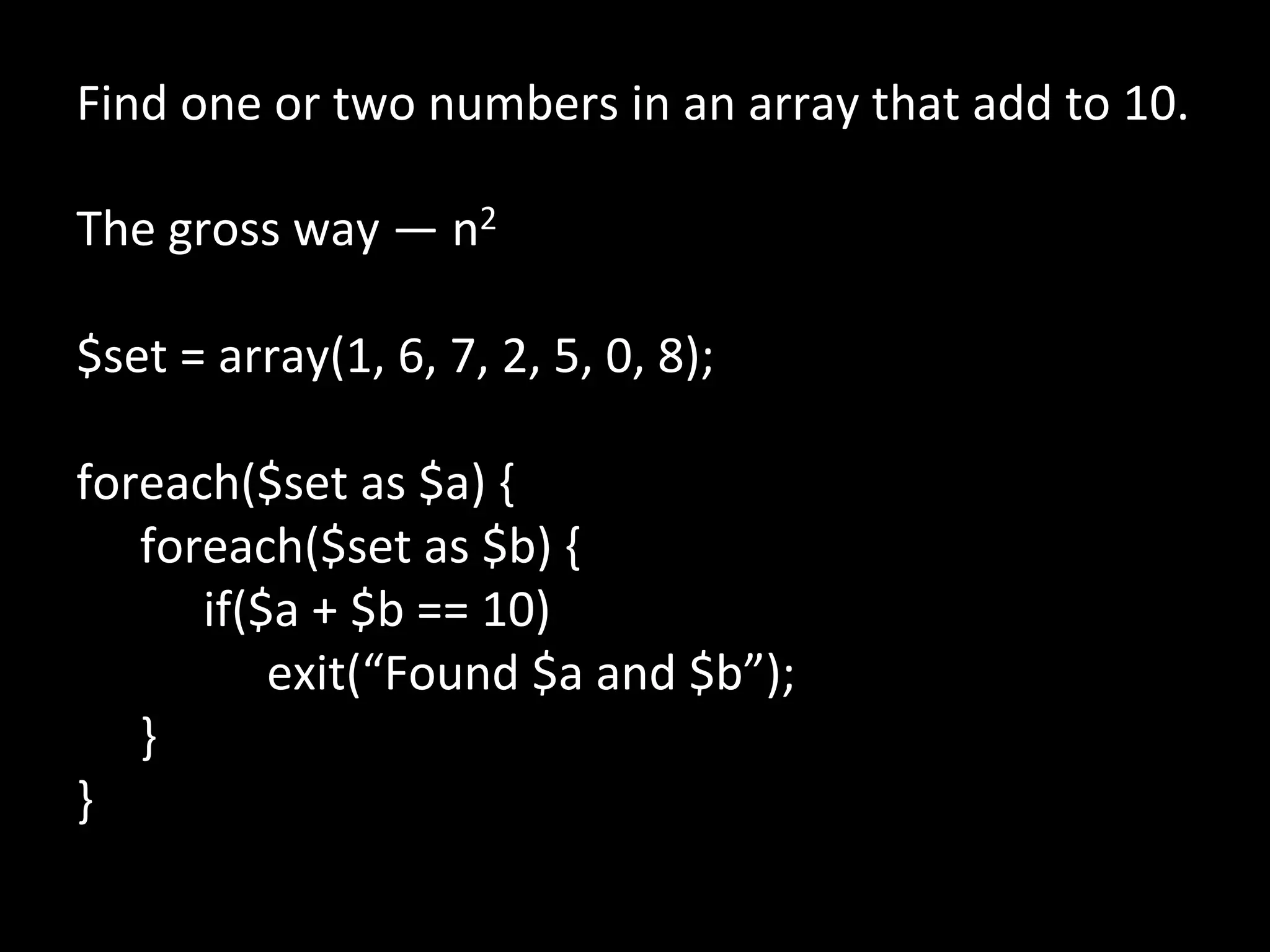 Find	
  one	
  or	
  two	
  numbers	
  in	
  an	
  array	
  that	
  add	
  to	
  10.	
  
	
  
The	
  gross	
  way	
  —	
  n2	
  
	
  
$set	
  =	
  array(1,	
  6,	
  7,	
  2,	
  5,	
  0,	
  8);	
  
	
  
foreach($set	
  as	
  $a)	
  {	
  
      	
  foreach($set	
  as	
  $b)	
  {	
  
      	
   	
  if($a	
  +	
  $b	
  ==	
  10)	
  
      	
   	
   	
  exit(“Found	
  $a	
  and	
  $b”);	
  
      	
  }	
  
}	
  
	
  
	
  
 