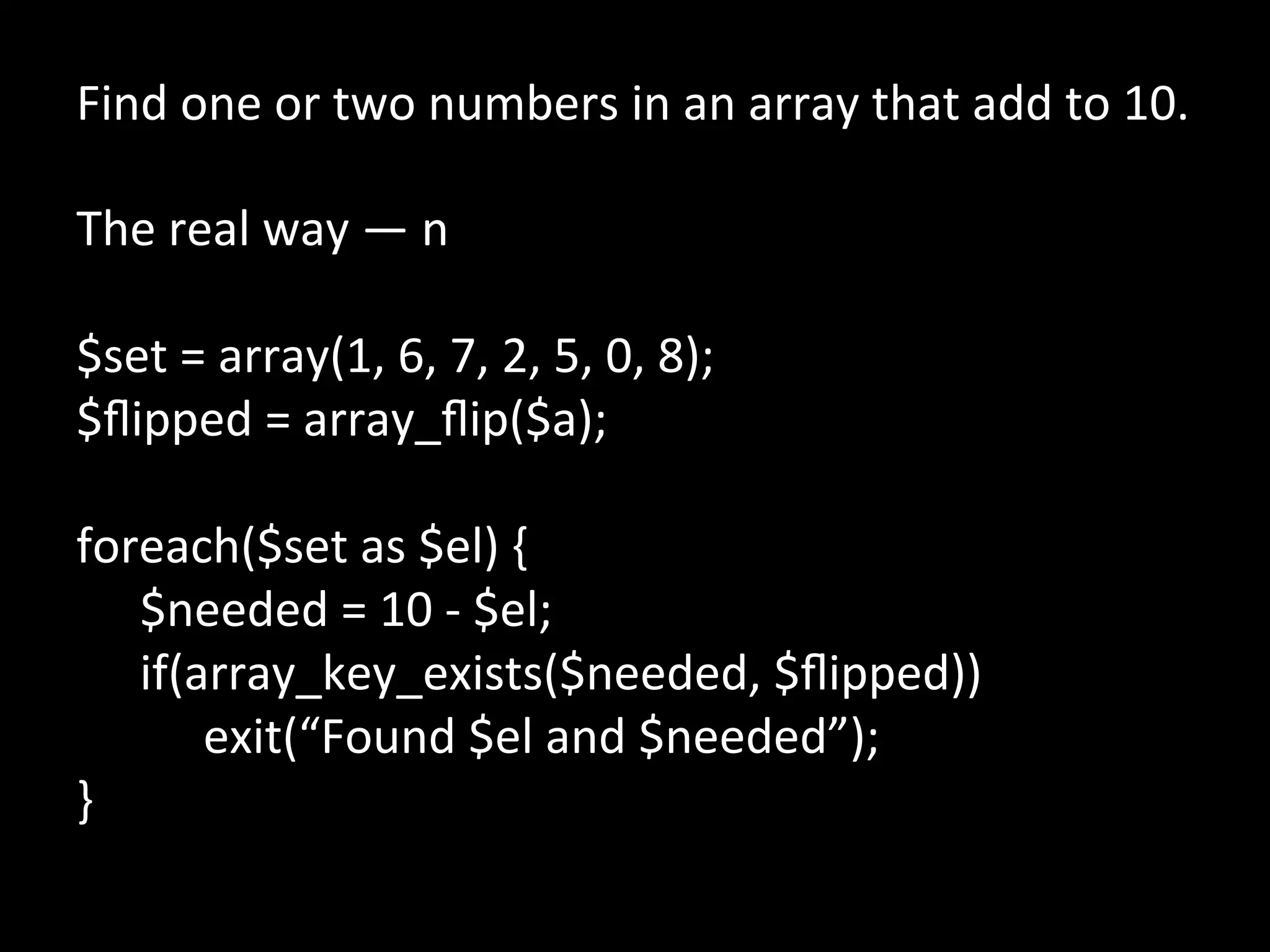 Find	
  one	
  or	
  two	
  numbers	
  in	
  an	
  array	
  that	
  add	
  to	
  10.	
  
	
  
The	
  real	
  way	
  —	
  n	
  
	
  
$set	
  =	
  array(1,	
  6,	
  7,	
  2,	
  5,	
  0,	
  8);	
  
$ﬂipped	
  =	
  array_ﬂip($a);	
  
	
  
foreach($set	
  as	
  $el)	
  {	
  
      	
  $needed	
  =	
  10	
  -­‐	
  $el;	
  
      	
  if(array_key_exists($needed,	
  $ﬂipped))	
  
      	
   	
  exit(“Found	
  $el	
  and	
  $needed”);	
  
}	
  
	
  
	
  
 