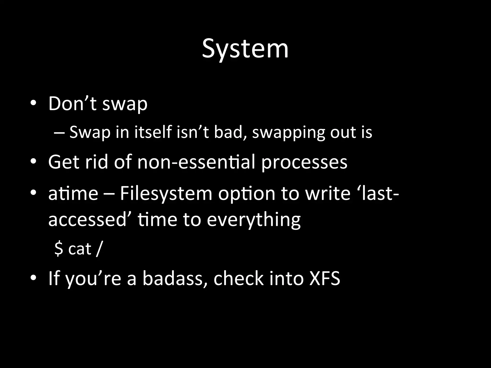System	
  
•  Don’t	
  swap	
  
    –  Swap	
  in	
  itself	
  isn’t	
  bad,	
  swapping	
  out	
  is	
  
•  Get	
  rid	
  of	
  non-­‐essen.al	
  processes	
  
•  a.me	
  –	
  Filesystem	
  op.on	
  to	
  write	
  ‘last-­‐
   accessed’	
  .me	
  to	
  everything	
  
    $	
  cat	
  /	
  
•  If	
  you’re	
  a	
  badass,	
  check	
  into	
  XFS	
  
 