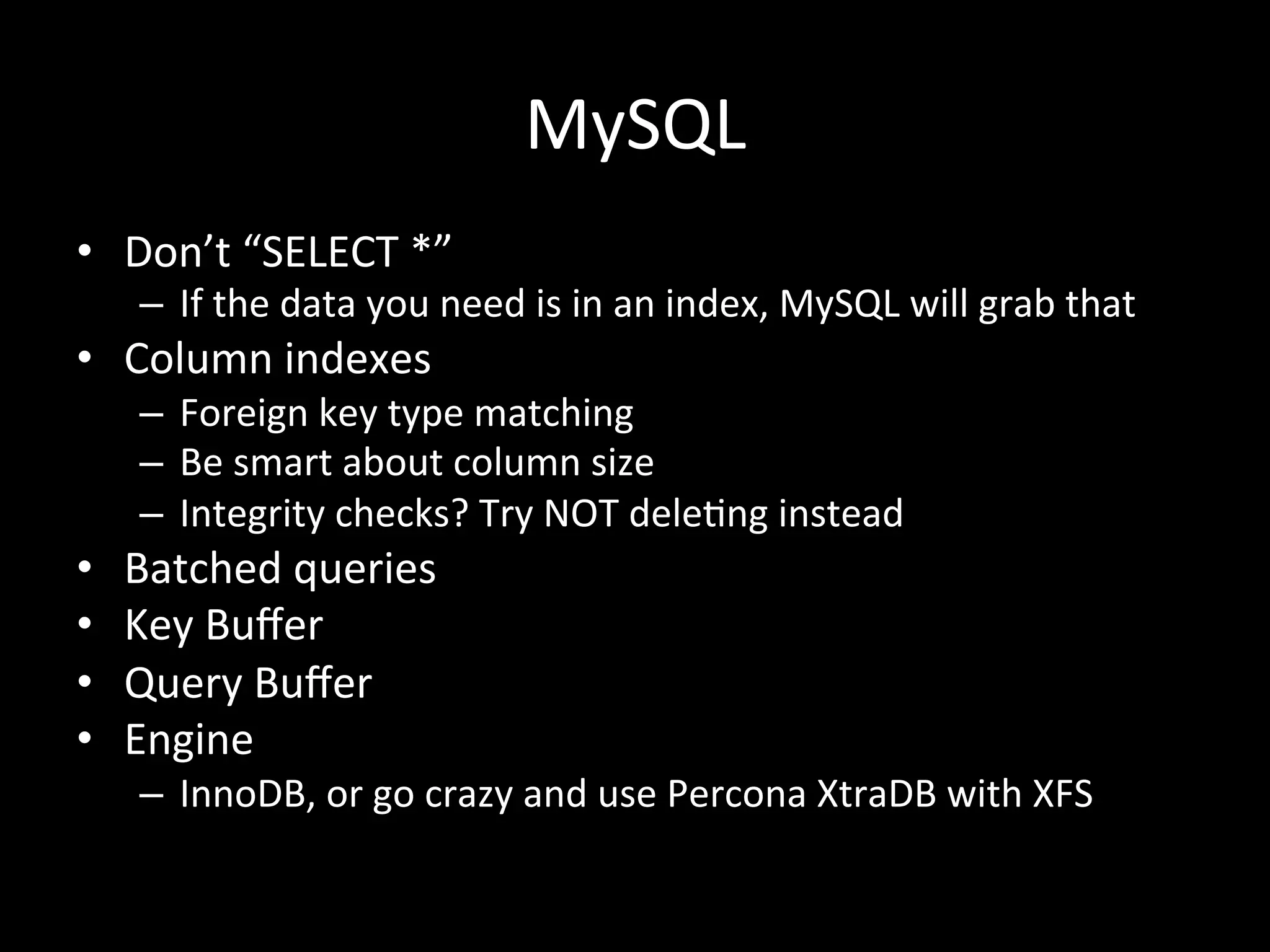 MySQL	
  
•  Don’t	
  “SELECT	
  *”	
  
      –  If	
  the	
  data	
  you	
  need	
  is	
  in	
  an	
  index,	
  MySQL	
  will	
  grab	
  that	
  
•  Column	
  indexes	
  
      –  Foreign	
  key	
  type	
  matching	
  
      –  Be	
  smart	
  about	
  column	
  size	
  
      –  Integrity	
  checks?	
  Try	
  NOT	
  dele.ng	
  instead	
  
•    Batched	
  queries	
  
•    Key	
  Buﬀer	
  
•    Query	
  Buﬀer	
  
•    Engine	
  
      –  InnoDB,	
  or	
  go	
  crazy	
  and	
  use	
  Percona	
  XtraDB	
  with	
  XFS	
  
 