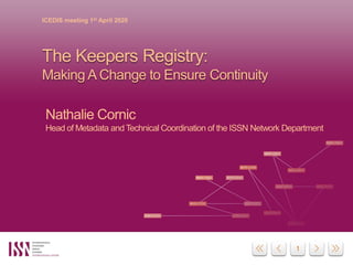 1
ICEDIS meeting 1st April 2020
The Keepers Registry:
Making A Change to Ensure Continuity
Nathalie Cornic
Head of Metadata and Technical Coordination of the ISSN Network Department
 