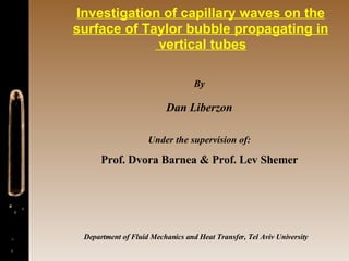 Investigation of capillary waves on the surface of Taylor bubble propagating in vertical tubes  By Dan Liberzon Under the supervision of: Prof. Dvora Barnea & Prof. Lev Shemer Department of Fluid Mechanics and Heat Transfer, Tel Aviv University 