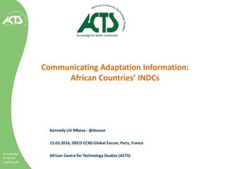 Communicating Adaptation Information:
African Countries’ INDCs
Kennedy Liti Mbeva - @deusse
15.03.2016, OECD CCXG Global Forum, Paris, France
African Centre for Technology Studies (ACTS)
 