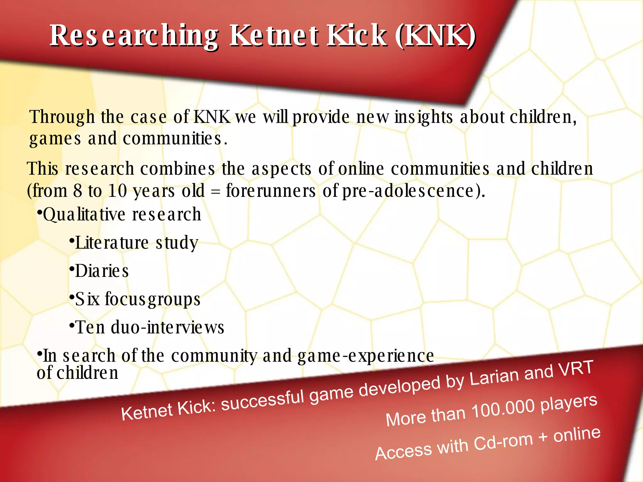 Researching Ketnet Kick (KNK) Ketnet Kick: successful game developed by Larian and VRT More than 100.000 players Access with Cd-rom + online Qualitative research Literature study Diaries Six focusgroups Ten duo-interviews In search of the community and game-experience of children This research combines the aspects of online communities and children   (from 8 to 10 years old = forerunners of pre-adolescence). Through the case of KNK we will provide new insights about children, games and communities . 