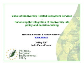 Value of Biodiversity Related Ecosystem Services
                         -
  Enhancing the integration of biodiversity into
           policy and decision-making


        Marianne Kettunen & Patrick ten Brink
                   www.ieep.eu

                     29 May 2007
                 Iddri, Paris - France