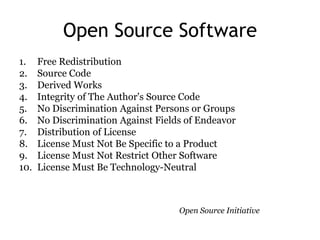 Open Source Software
1.    Free Redistribution
2.    Source Code
3.    Derived Works
4.    Integrity of The Author's Source Code
5.    No Discrimination Against Persons or Groups
6.    No Discrimination Against Fields of Endeavor
7.    Distribution of License
8.    License Must Not Be Specific to a Product
9.    License Must Not Restrict Other Software
10.   License Must Be Technology-Neutral



                                     Open Source Initiative
 