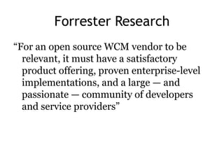 Forrester Research
―For an open source WCM vendor to be
  relevant, it must have a satisfactory
  product offering, proven enterprise-level
  implementations, and a large — and
  passionate — community of developers
  and service providers‖
 