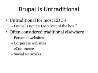Drupal Is Untraditional
• Untraditional for most EDU’s
  – Drupal’s not an LMS ―out of the box.‖
• Often considered traditional elsewhere
  – Personal websites
  – Corporate websites
  – eCommerce
  – Social Networks
 