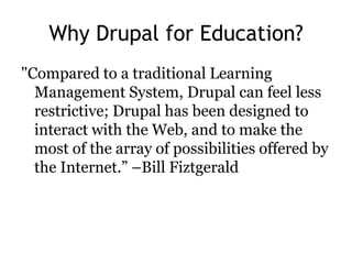 Why Drupal for Education?
"Compared to a traditional Learning
  Management System, Drupal can feel less
  restrictive; Drupal has been designed to
  interact with the Web, and to make the
  most of the array of possibilities offered by
  the Internet.‖ –Bill Fiztgerald
 