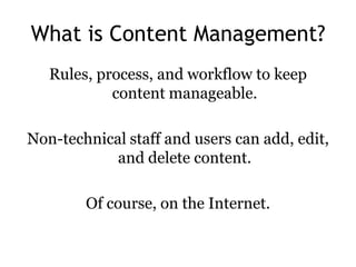 What is Content Management?
   Rules, process, and workflow to keep
            content manageable.

Non-technical staff and users can add, edit,
            and delete content.

        Of course, on the Internet.
 