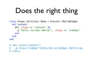 Does the right thing
class Views::Articles::Show < Erector::RailsWidget
  def content
    div :class => "content" do
      p "Hello <script> World!", :class => "sidebar"
    end
  end
end

# <div class="content">
#   <p class="sidebar">Hello <script> World!</p>
# </div>
 