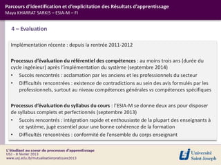 Implémentation récente : depuis la rentrée 2011-2012
Processus d’évaluation du référentiel des compétences : au moins trois ans (durée du
cycle ingénieur) après l’implémentation du système (septembre 2014)
• Succès rencontrés : acclamation par les anciens et les professionnels du secteur
• Difficultés rencontrées : existence de contradictions au sein des avis formulés par les
professionnels, surtout au niveau compétences générales vs compétences spécifiques
Processus d’évaluation du syllabus du cours : l’ESIA-M se donne deux ans pour disposer
de syllabus complets et perfectionnés (septembre 2013)
• Succès rencontrés : intégration rapide et enthousiaste de la plupart des enseignants à
ce système, jugé essentiel pour une bonne cohérence de la formation
• Difficultés rencontrées : conformité de l’ensemble du corps enseignant
4 – Evaluation
Parcours d’identification et d’explicitation des Résultats d’apprentissage
Maya KHARRAT SARKIS – ESIA-M – FI
 