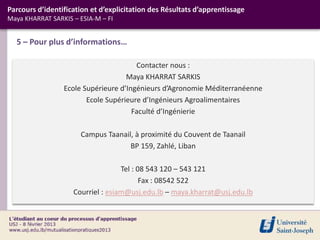 Contacter nous :
Maya KHARRAT SARKIS
Ecole Supérieure d’Ingénieurs d’Agronomie Méditerranéenne
Ecole Supérieure d’Ingénieurs Agroalimentaires
Faculté d’Ingénierie
Campus Taanail, à proximité du Couvent de Taanail
BP 159, Zahlé, Liban
Tel : 08 543 120 – 543 121
Fax : 08542 522
Courriel : esiam@usj.edu.lb – maya.kharrat@usj.edu.lb
5 – Pour plus d’informations…
Parcours d’identification et d’explicitation des Résultats d’apprentissage
Maya KHARRAT SARKIS – ESIA-M – FI
 