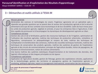 3 – Démarches et outils utilisés à l’ESIA-M
Parcoursd’identification et d’explicitation des Résultats d’apprentissage
Maya KHARRAT SARKIS – ESIA-M – FI
Mission générale
Généraliste des sciences et technologies du vivant, l'ingénieur agronome est un spécialiste apte à
répondre aux grandes questions qui se posent dans le secteur de la production agricole et de la sécurité
alimentaire ainsi que de leur contexte socio-économique et de leur durabilité. Cadre de haut niveau pour
les unités de production agricole, végétale et animale, et pour les entreprises liées à l'agriculture, il doit
être capable de promouvoir et d'accompagner les dynamiques de développement agricole au Liban.
Compétences de base
Gestion des sols et de la fertilisation, gestion des ressources hydriques et de l’irrigation, optimisation de
l’utilisation des machines agricoles, maîtrise des techniques de production arboricoles, céréalières et
légumières, connaissances en phytopathologie et moyens de lutte, maîtrise des techniques de
multiplication et d’amélioration des semences, maîtrise des nouvelles techniques horticoles, maîtrise des
techniques de conservation des produits agricoles, maîtrise des systèmes de gestion de l’exploitation
agricole et des circuits de commercialisation, principes de l’agriculture durable, notion de paysagisme, de
foresterie et d’environnement, notion de sciences alimentaires.
Une bonne maîtrise des systèmes statistiques d’expérimentation et de traitements des données, des
logiciels informatiques et des langues principales est de rigueur.
Compétences spécialisées
Application de l’agriculture durable, gestion de l’élevage, gestion des exploitations viticoles, applications
de la biotechnologie, gestion des territoires et paysagisme, gestion de l’exploitation agricole et
marketing, politiques agricoles, export et management international, conservation des bio ressources
Référentiel
de
compétences
de
l’ingénieur
agronome
 
