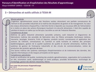 3 – Démarches et outils utilisés à l’ESIA-M
Parcours d’identification et d’explicitation des Résultats d’apprentissage
Maya KHARRAT SARKIS – ESIA-M – FI
Mission générale
L’ingénieur agroalimentaire assure des fonctions variées nécessitant une parfaite connaissance de
l'aliment et des procédés industriels et la maîtrise des disciplines de gestion et de management. Au cœur
des enjeux alimentaires d’aujourd’hui, il doit être formé à répondre aux nouveaux défis de l’alimentation
et à mettre en place des actions d’envergure touchant à la sécurité alimentaire. Il doit être capable de
satisfaire le besoin en cadres qui ne fait que s'accroître au sein de l'industrie libanaise.
Compétences de base
Maîtrise du génie industriel alimentaire (procédés unitaires, outil industriel et diagrammes de
fabrication), maîtrise des procédés de fabrication dans les filières principales (techniques laitières,
meunerie, œnologie, brasserie, fruits et légumes, produits carnés), connaissance et application des
sciences de l’aliment, connaissances en nutrition et santé humaine et maîtrise des principes
épidémiologiques, gestion de la qualité (systèmes de qualité et sécurité alimentaire), maîtrise des
systèmes de gestion de l’entreprise industrielle et des circuits de commercialisation, notion de
production des produits agricoles de base
Une bonne maîtrise des systèmes statistiques d’expérimentation et de traitements des données, des
logiciels informatiques et des langues principales est de rigueur.
Compétences spécialisées
Audit et certification de qualité, marketing des produits agroalimentaires, organisation de la production
en IAA, orientation santé, épidémiologie et santé publique, procédés fermentaires, technologie de
l’emballage, gestion des déchets industriels, filières
Référentiel
de
compétences
de
l’ingénieur
agroalimentaire
 