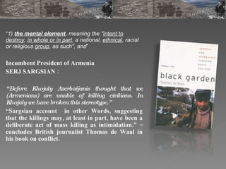 “ 1)  the mental element , meaning the " intent to destroy ,  in whole or in part , a national,  ethnical , racial or religious  group , as such", and ” Incumbent President of Armenia  SERJ SARGSIAN :  “ Before Khojaly Azerbaijanis thought that we (Armenians) are unable of killing civilians. In Khojaly we have broken this stereotype.”  “ Sargsian account  in other Words, suggesting that the killings may, at least in part, have been a deliberate act of mass killing as intimidation.” – concludes British journalist Thomas de Waal in his book on conflict. 