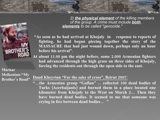 2)  the physical element   of the killing members  of the group. A crime must include  both  elements  to be called "genocide." “ As soon as he had arrived at Khojaly  in  response to reports of fighting, he had begun piecing together the story of the MASSACRE that had just wound down, perhaps only an hour before his arrival”. At about 11.00 pm the night before, some 2.000 Armenian fighters had advanced through the high grass on three sides of Khojaly, forcing the residents out through the open side to the east. Daud Kheyrian “For the sake of cross”, Beirut 2007: “… the Armenian group “Gaflan” ... collected 100 dead bodies of Turks (Azerbaijanis) and burned them in a place located one kilometer from Khojaly to the West on March 2… Then they have burned dead bodies. It seemed to me that someone was crying in fire between dead bodies…  ” Markar Melkonian:“My Brother’s Road”   