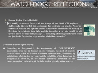 Memorial Human rights Society: According to Burganski I, the cameraman of “GOLFSTREAM” association., who was in Khojaly on 26 February, the most of peaceful civilians were killed as a result of mortar bombardment, conducted by subdivisions of defensive garrison, but the reliability of the data given by Burganski is doubtful, as the assault conditions described by the cameraman don’t coincide with the information given by other sources. Human Rights Watch/Helsinki: " [Karabakh] Armenian forces and the troops of the 366th CIS regiment . . .deliberately disregarded this customary law restraint on attacks. Nagorno-Karabakh officials and fighters clearly expected the inhabitants of Khojaly to flee since they claim to have informed the town that a corridor would be left open to allow for their safe passage. . .  the killing of fleeing combatants could not justify the foreseeable large number of civilian casualties.” WATCH-DOGS’ REFLECTIONS 