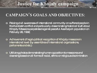 CAMPAIGN’S GOALS AND OBJECTIVES: R aising  civil awareness of international community on suffered people in the Karabakh conflict and particularly disseminating historical truth about Khojaly Massacre perpetrated against peaceful Azerbaijani population on February 26, 1992;  Achievement of legal-political recognition of Khojaly massacre in international level (by assemblies of international organizations, parliaments and etc.)  Utilizing p hotos demonstrating human opposition to massacres and cleansing based  on  all forms of racial, ethnic or religious discrimination Justice for Khojaly campaign  