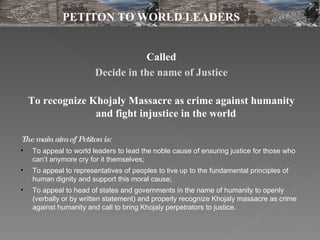 Called Decide in the name of Justice To recognize Khojaly Massacre as crime against humanity and fight injustice in the world  The main aim of Petiton is: To appeal to world leaders to lead the noble cause of ensuring justice for those who can’t anymore cry for it themselves;  To appeal to representatives of peoples to live up to the fundamental principles of human dignity and support this moral cause;  To appeal to head of states and governments in the name of humanity to openly (verbally or by written statement) and properly recognize Khojaly massacre as crime against humanity and call to bring Khojaly perpetrators to justice.  PETITON TO WORLD LEADERS 