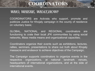 WHO, WHERE, WHAT,HOW? COORDINATORS  are Activists who support, promote and publicize Justice for Khojaly campaign in the county of residence on voluntary basis;  GLOBAL, NATIONAL  and  REGIONAL   coordinators  are functioning to crate their local JFK communities by using social networks, Mass media means and organizational capacities;  Coordinators  organize their events such as exhibitions, lectures, rallies, seminars, presentations to share out truth about Khojaly massacre and endeavor to achieve objectives of the Campaign;  The Campaign supports  coordinators  to organize events in the respective organizations, at national landmark venues, headquarters of international organizations, and at the side of international events. COORDINATORS 