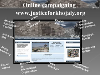 www.justiceforkhojaly.org Khojaly Massacre How to join the campaign? Online Declaration and Petitions Photo testimony Photo messages Armenia-Azerbaijan Conflict Interactive Map List of victims Documents by International Organization Events and  Gallery Independent eyewitnesses  Online campaigning  Campaign Events 