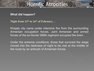 What did happen?  Night from 25 th  to 26 th  of February… Khojaly city came under intensive fire from the surrounding Armenian occupation forces. Joint Armenian and armed forces of the ex-Soviet 366th regiment occupied the town.  Under the extreme conditions, those that survived the siege moved into the darkness of night to be met at the middle of the route by an ambush of Armenian forces.  Horrific Atrocities 