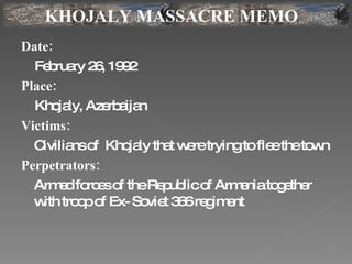 Date:   February 26, 1992 Place:   Khojaly, Azerbaijan Victims:   Civilians of  Khojaly that were trying to flee the town  Perpetrators:   Armed forces of the Republic of Armenia together with troop of Ex- Soviet 366 regiment KHOJALY MASSACRE MEMO 