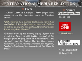 Facts  “ About 1,000 of Khojaly`s 10,000 people were massacred by the Armenian Army in Tuesdays attack”.  “ BBC reporter (…) claimed that he saw more than 100 bodies of Azerbaijani men, women and children as well as a baby who are shot dead from their heads from a very short distance”. “ Muslim imam of the nearby city of Agdam had reported a figure of 580 bodies received at his mosque from Khojaly, most of them civilians. "We did not count the bodies. But the figure seems reasonable. It is no fantasy” Francois Zen Ruffinen, head of delegation of the International Red Cross in Baku” Source : 02. 03.1992 3 March 1992 “ The Independent” 12 June 1992 INTERNATIONAL MEDIA REFLECTION 