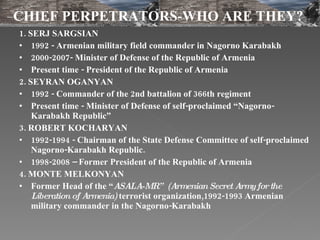 1. SERJ SARGSIAN   1992 - Armenian military field commander in Nagorno Karabakh 2000-2007- Minister of Defense of the Republic of Armenia Present time - President of the Republic of Armenia 2. SEYRAN OGANYAN 1992 - Commander of the 2nd battalion of 366th regiment  Present time - Minister of Defense of self-proclaimed “Nagorno-Karabakh Republic” 3. ROBERT KOCHARYAN  1992-1994 - Chairman of the State Defense Committee of self-proclaimed Nagorno-Karabakh Republic.  1998-2008 – Former President of the Republic of Armenia 4. MONTE MELKONYAN   Former Head of the “ ASALA-MR”  (Armenian Secret Army for the Liberation of Armenia)  terrorist organization,1992-1993 Armenian military commander in the Nagorno-Karabakh CHIEF PERPETRATORS-WHO ARE THEY? 