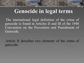 Genocide in legal terms The international legal definition of the crime of genocide is found in Articles II and III of the 1948 Convention on the Prevention and Punishment of Genocide.  Article II describes two elements of the crime of genocide: 