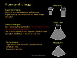 From sound to image
Superficial imaging:
Depth of penetration depend on frequency.
High frequency low penetration but better image
resolution
Abdominal imaging:
Low frequency high penetration – Your neighbour’s bass
is more clearly than the treble
The lateral image resolution is poorer the axial image
resolution due to higher density of scan lines
Linear array
9 MHz
13 MHz
3-5 MHz
Curved array
Cardiac imaging:
Large field of view compared to the size of the
transducer face.
Electronical steering
Phased array
kimbredahl79@gmail.com
 
