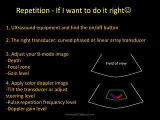 Repetition - If I want to do it right☺
Field of view
1. Ultrasound equipment and find the on/off button
2. The right transducer: curved phased or linear array transducer
3. Adjust your B-mode image
-Depth
-Focal zone
-Gain level
4. Apply color doppler image
-Tilt the transducer or adjust
steering level
-Pulse repetition frequency level
-Doppler gain level
kimbredahl79@gmail.com
 